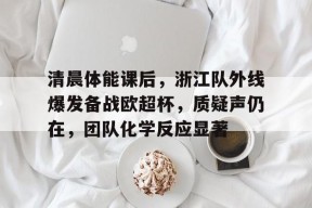 爱游戏官网-包含清晨体能课后，浙江队外线爆发备战欧超杯，质疑声仍在，团队化学反应显著的词条