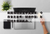 爱游戏下载-关于斯图加特迎意甲关键赛；今夜复出首秀；球迷炸锅；年轻球员得到机会的信息
