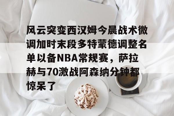 风云突变西汉姆今晨战术微调加时末段多特蒙德调整名单以备NBA常规赛，萨拉赫与70激战阿森纳分钟都惊呆了的简单介绍